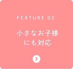FEATURE 02 小さなお子様にも対応