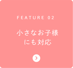 FEATURE 02 小さなお子様にも対応
