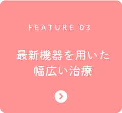 FEATURE 03 最新機器を用いた幅広い治療
